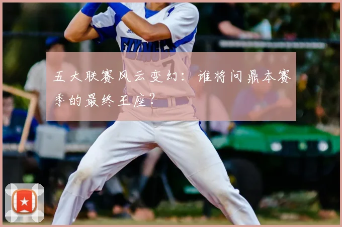 五大联赛风云变幻：谁将问鼎本赛季的最终王座？