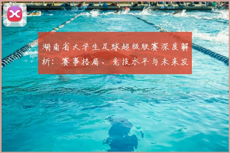 湖南省大学生足球超级联赛深度解析:赛事格局、竞技水平与未来发展趋势_20260613172913
