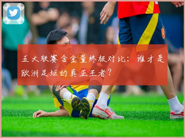 五大联赛含金量终极对比：谁才是欧洲足坛的真正王者？