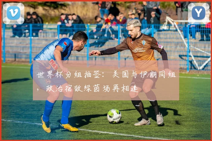 世界杯分组抽签：美国与伊朗同组，政治宿敌绿茵场再相逢