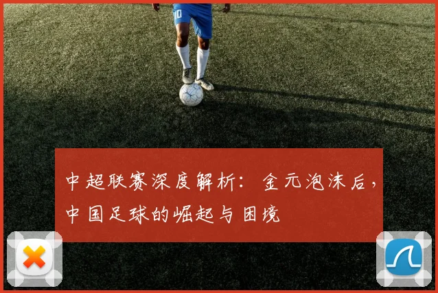 中超联赛深度解析:金元泡沫后,中国足球的崛起与困境