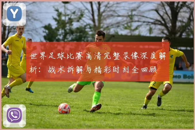 世界足球比赛高清完整录像深度解析:战术拆解与精彩时刻全回顾