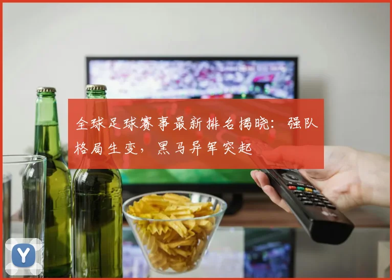 全球足球赛事最新排名揭晓：强队格局生变，黑马异军突起