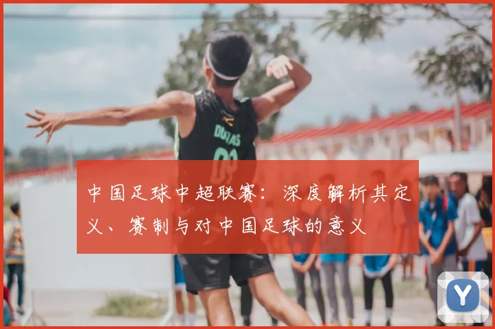 中国足球中超联赛：深度解析其定义、赛制与对中国足球的意义