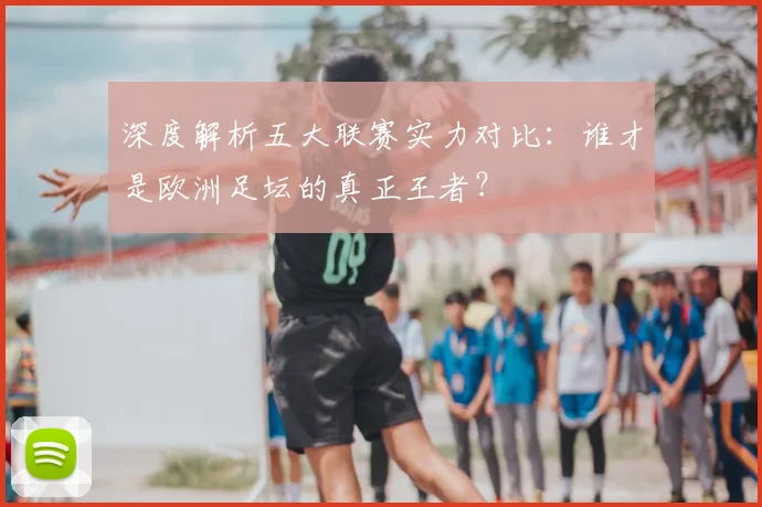 深度解析五大联赛实力对比：谁才是欧洲足坛的真正王者？