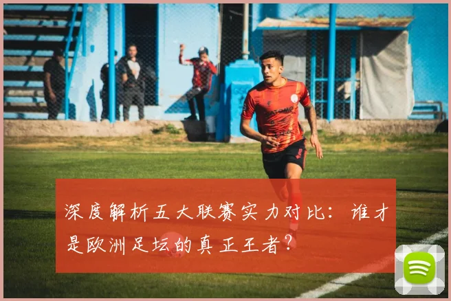 深度解析五大联赛实力对比：谁才是欧洲足坛的真正王者？