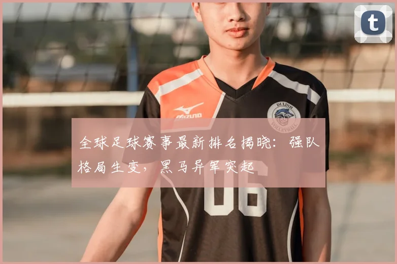 全球足球赛事最新排名揭晓：强队格局生变，黑马异军突起