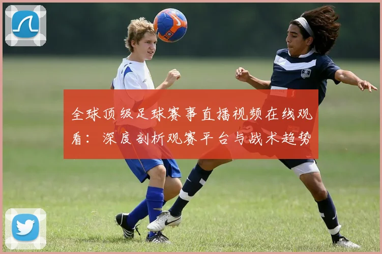 全球顶级足球赛事直播视频在线观看：深度剖析观赛平台与战术趋势