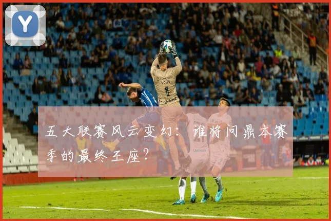 五大联赛风云变幻：谁将问鼎本赛季的最终王座？
